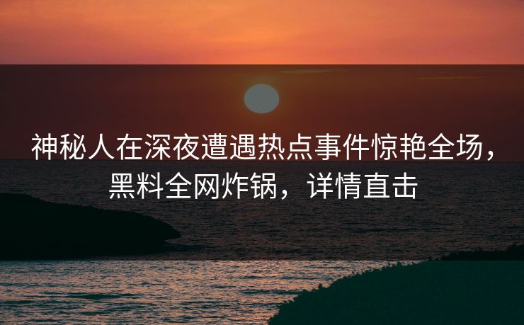 神秘人在深夜遭遇热点事件惊艳全场，黑料全网炸锅，详情直击