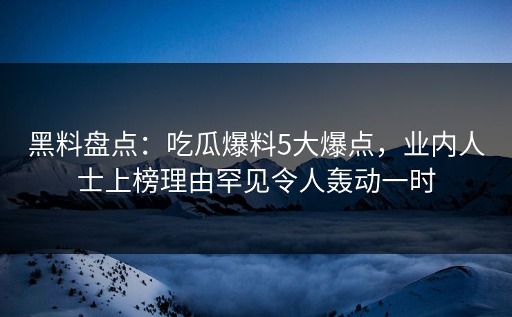 黑料盘点：吃瓜爆料5大爆点，业内人士上榜理由罕见令人轰动一时