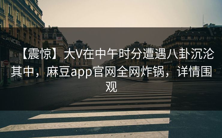 【震惊】大V在中午时分遭遇八卦沉沦其中，麻豆app官网全网炸锅，详情围观