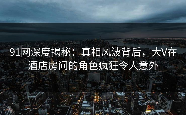 91网深度揭秘：真相风波背后，大V在酒店房间的角色疯狂令人意外