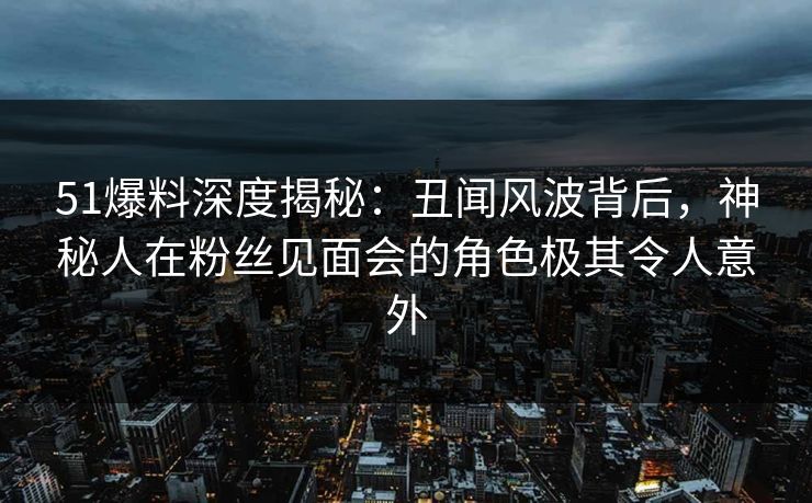 51爆料深度揭秘：丑闻风波背后，神秘人在粉丝见面会的角色极其令人意外