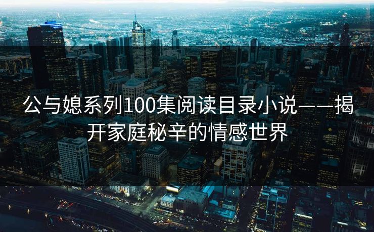 公与媳系列100集阅读目录小说——揭开家庭秘辛的情感世界