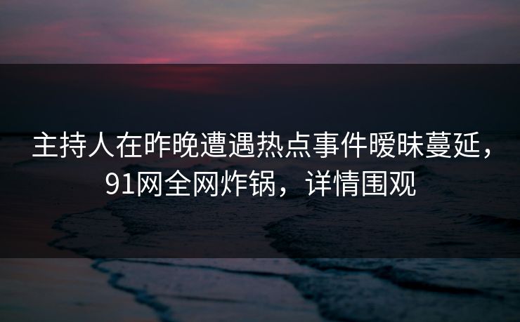 主持人在昨晚遭遇热点事件暧昧蔓延，91网全网炸锅，详情围观