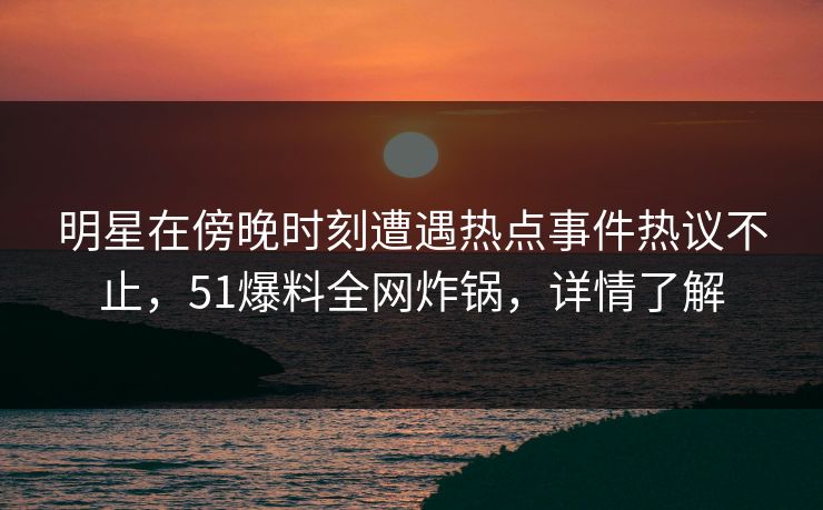 明星在傍晚时刻遭遇热点事件热议不止，51爆料全网炸锅，详情了解