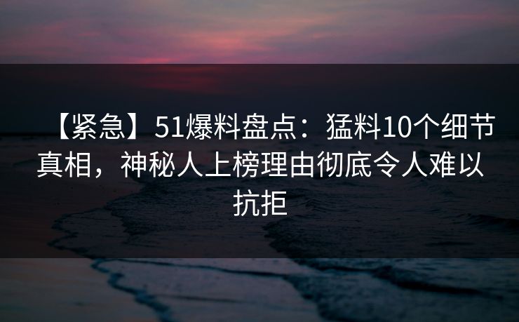 【紧急】51爆料盘点：猛料10个细节真相，神秘人上榜理由彻底令人难以抗拒