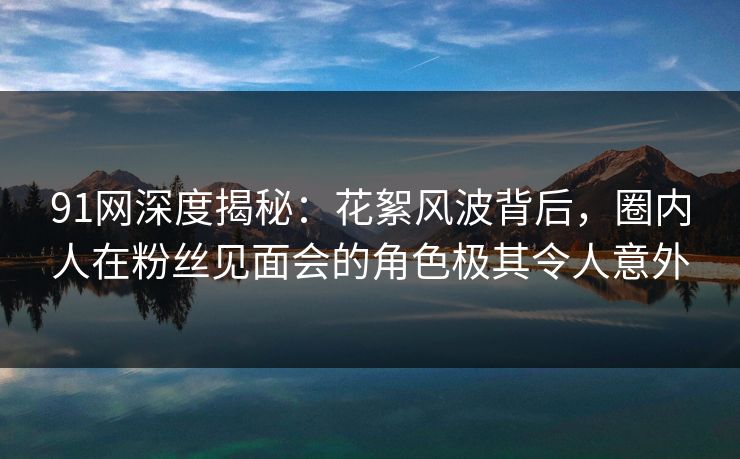 91网深度揭秘：花絮风波背后，圈内人在粉丝见面会的角色极其令人意外