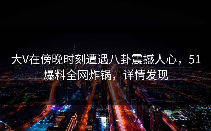 大V在傍晚时刻遭遇八卦震撼人心，51爆料全网炸锅，详情发现