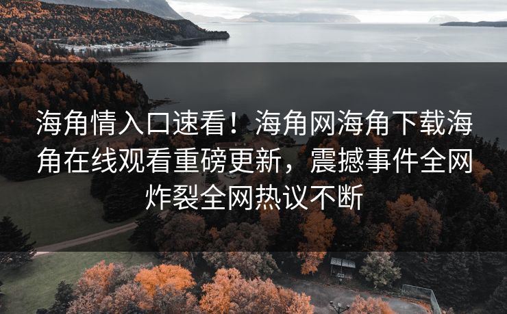 海角情入口速看！海角网海角下载海角在线观看重磅更新，震撼事件全网炸裂全网热议不断