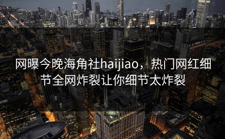 网曝今晚海角社haijiao，热门网红细节全网炸裂让你细节太炸裂