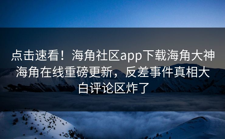点击速看！海角社区app下载海角大神海角在线重磅更新，反差事件真相大白评论区炸了