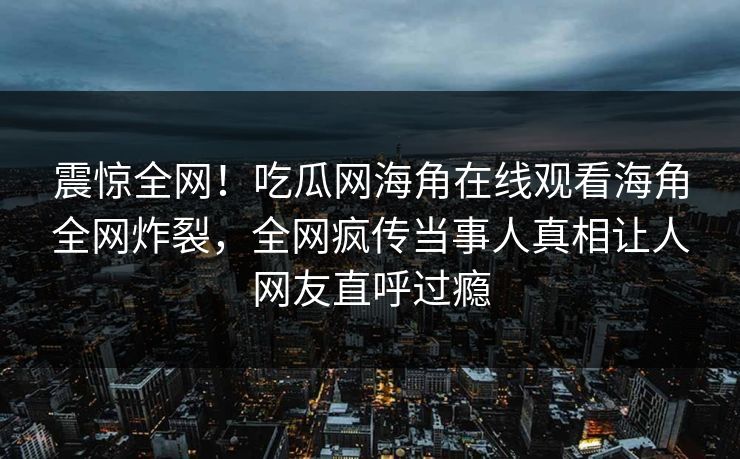 震惊全网！吃瓜网海角在线观看海角全网炸裂，全网疯传当事人真相让人网友直呼过瘾