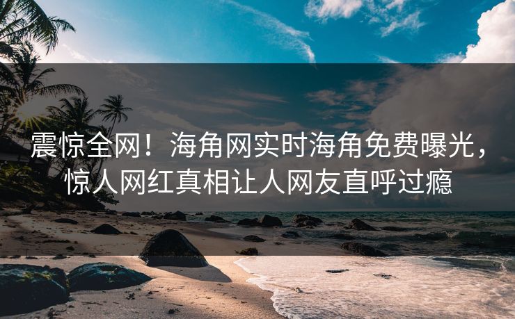 震惊全网！海角网实时海角免费曝光，惊人网红真相让人网友直呼过瘾