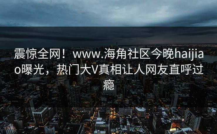 震惊全网！www.海角社区今晚haijiao曝光，热门大V真相让人网友直呼过瘾