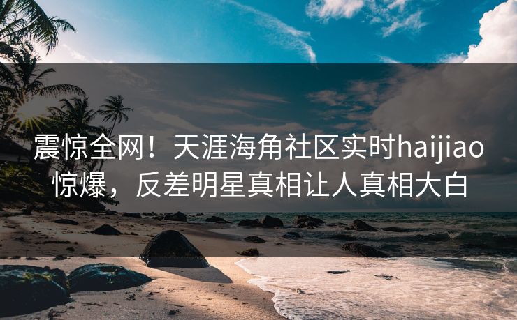 震惊全网！天涯海角社区实时haijiao惊爆，反差明星真相让人真相大白