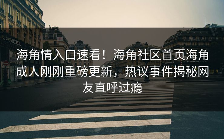 海角情入口速看！海角社区首页海角成人刚刚重磅更新，热议事件揭秘网友直呼过瘾