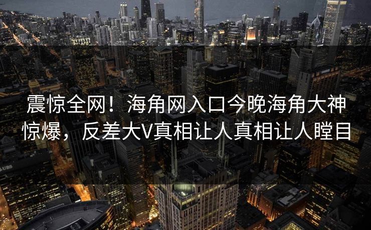 震惊全网！海角网入口今晚海角大神惊爆，反差大V真相让人真相让人瞠目