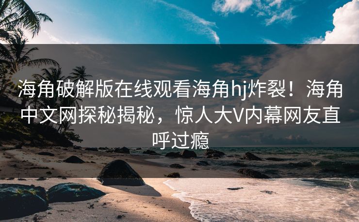 海角破解版在线观看海角hj炸裂！海角中文网探秘揭秘，惊人大V内幕网友直呼过瘾
