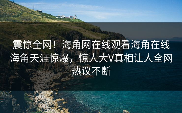 震惊全网！海角网在线观看海角在线海角天涯惊爆，惊人大V真相让人全网热议不断