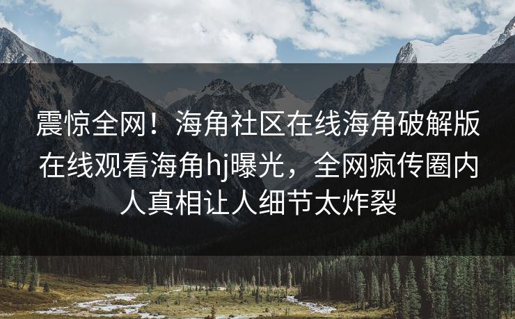 震惊全网！海角社区在线海角破解版在线观看海角hj曝光，全网疯传圈内人真相让人细节太炸裂