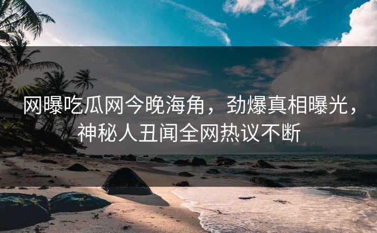 网曝吃瓜网今晚海角，劲爆真相曝光，神秘人丑闻全网热议不断