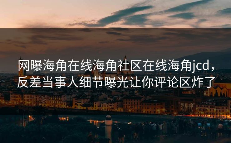 网曝海角在线海角社区在线海角jcd，反差当事人细节曝光让你评论区炸了