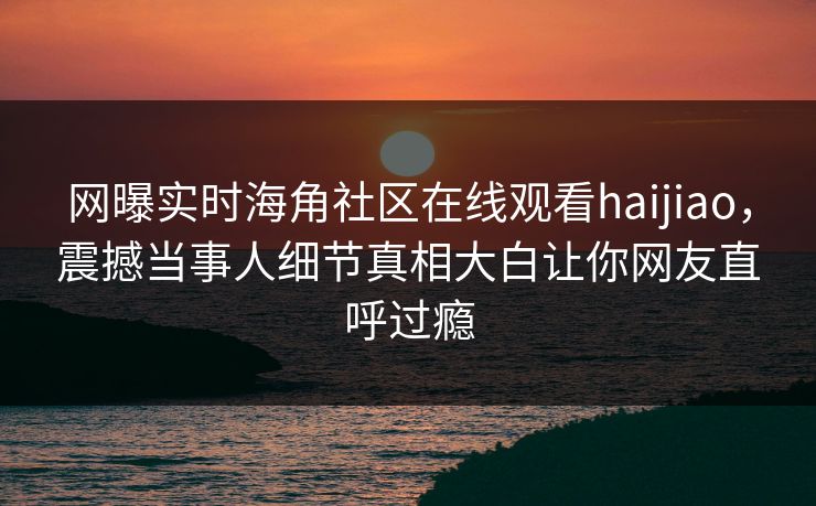 网曝实时海角社区在线观看haijiao，震撼当事人细节真相大白让你网友直呼过瘾