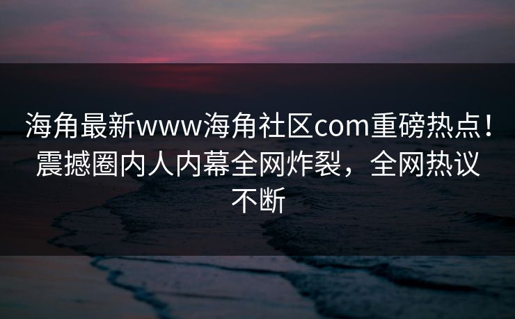 海角最新www海角社区com重磅热点！震撼圈内人内幕全网炸裂，全网热议不断