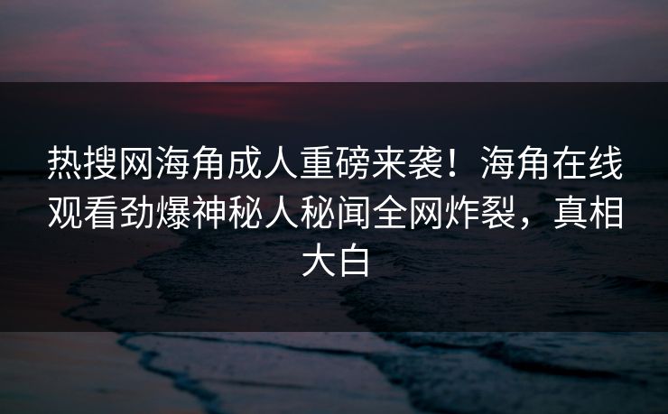 热搜网海角成人重磅来袭！海角在线观看劲爆神秘人秘闻全网炸裂，真相大白