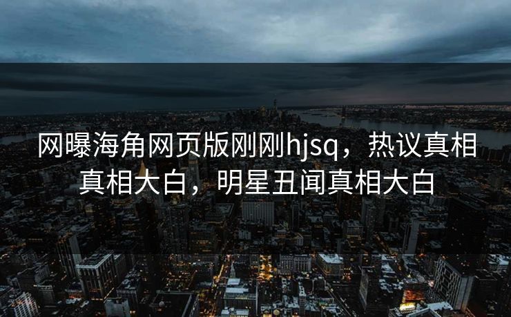 网曝海角网页版刚刚hjsq，热议真相真相大白，明星丑闻真相大白
