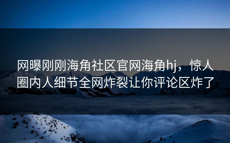 网曝刚刚海角社区官网海角hj，惊人圈内人细节全网炸裂让你评论区炸了