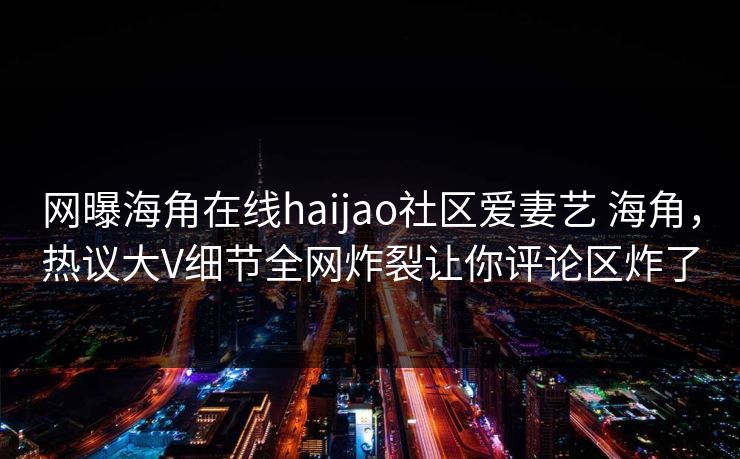 网曝海角在线haijao社区爱妻艺 海角，热议大V细节全网炸裂让你评论区炸了