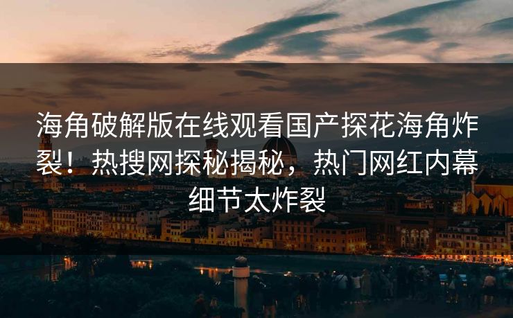 海角破解版在线观看国产探花海角炸裂！热搜网探秘揭秘，热门网红内幕细节太炸裂