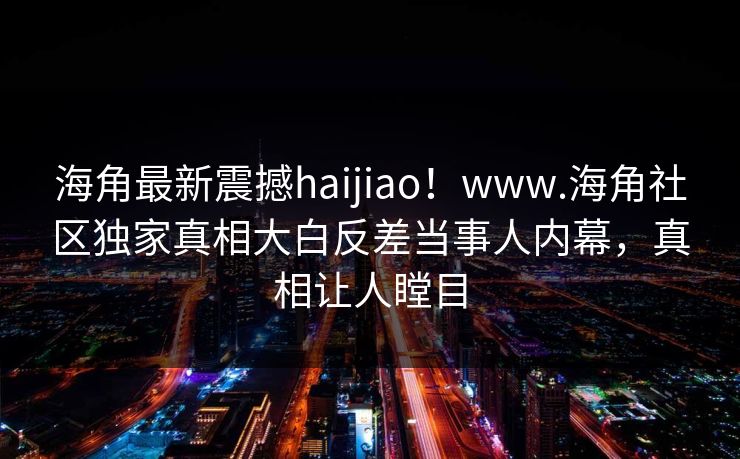 海角最新震撼haijiao！www.海角社区独家真相大白反差当事人内幕，真相让人瞠目