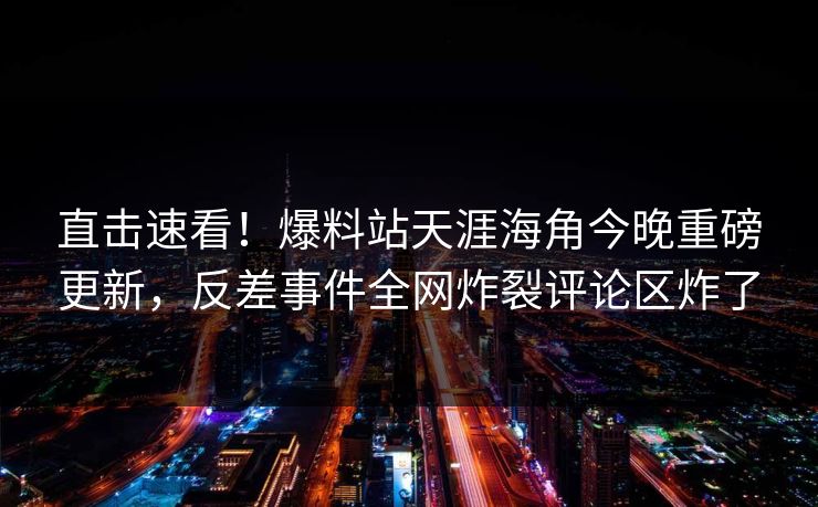 直击速看！爆料站天涯海角今晚重磅更新，反差事件全网炸裂评论区炸了