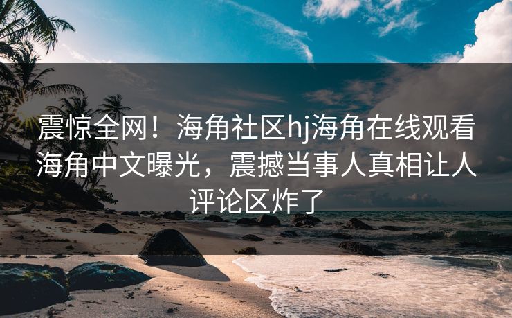 震惊全网！海角社区hj海角在线观看海角中文曝光，震撼当事人真相让人评论区炸了
