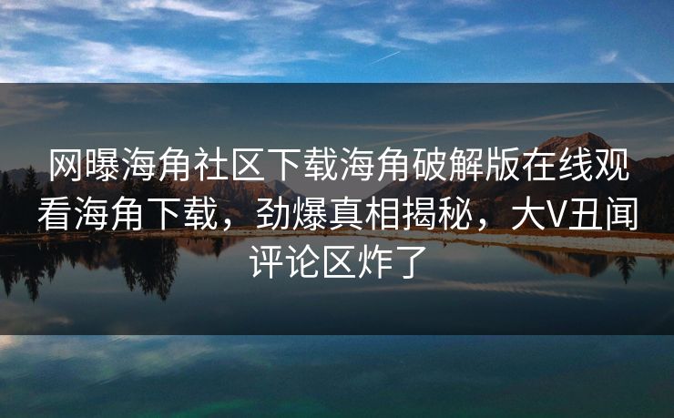 网曝海角社区下载海角破解版在线观看海角下载，劲爆真相揭秘，大V丑闻评论区炸了