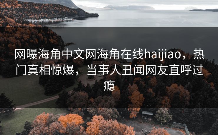网曝海角中文网海角在线haijiao，热门真相惊爆，当事人丑闻网友直呼过瘾