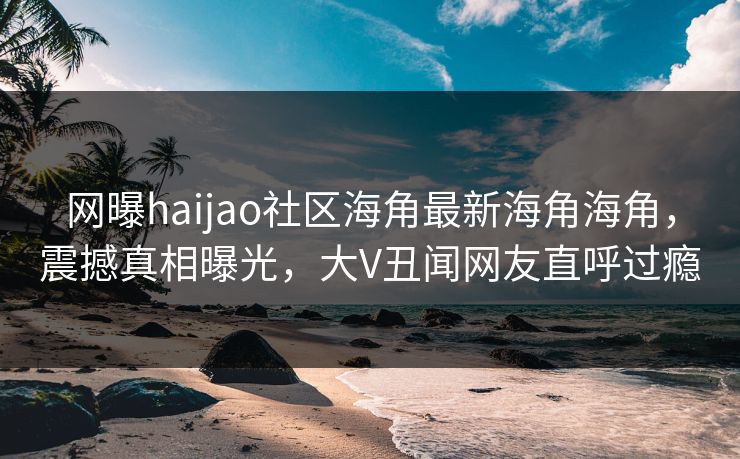 网曝haijao社区海角最新海角海角，震撼真相曝光，大V丑闻网友直呼过瘾