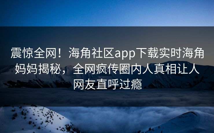 震惊全网！海角社区app下载实时海角妈妈揭秘，全网疯传圈内人真相让人网友直呼过瘾