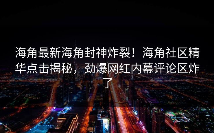 海角最新海角封神炸裂！海角社区精华点击揭秘，劲爆网红内幕评论区炸了