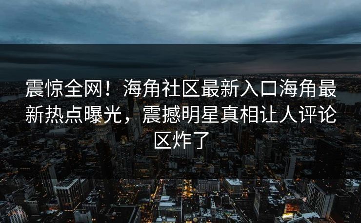 震惊全网！海角社区最新入口海角最新热点曝光，震撼明星真相让人评论区炸了