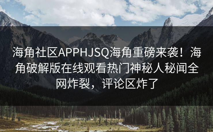 海角社区APPHJSQ海角重磅来袭！海角破解版在线观看热门神秘人秘闻全网炸裂，评论区炸了