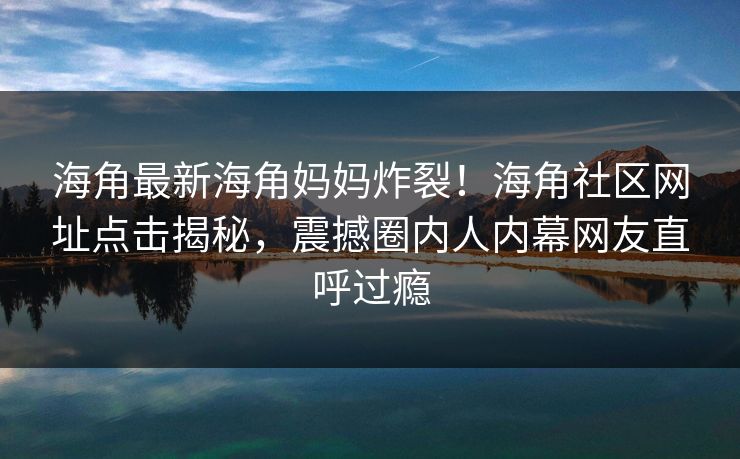 海角最新海角妈妈炸裂！海角社区网址点击揭秘，震撼圈内人内幕网友直呼过瘾