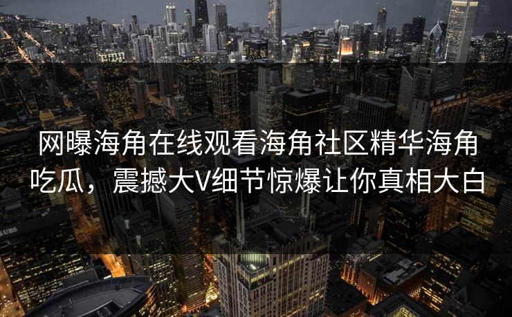 网曝海角在线观看海角社区精华海角吃瓜，震撼大V细节惊爆让你真相大白
