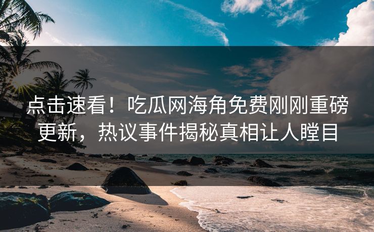 点击速看！吃瓜网海角免费刚刚重磅更新，热议事件揭秘真相让人瞠目