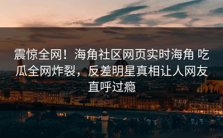 震惊全网！海角社区网页实时海角 吃瓜全网炸裂，反差明星真相让人网友直呼过瘾