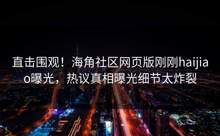 直击围观！海角社区网页版刚刚haijiao曝光，热议真相曝光细节太炸裂