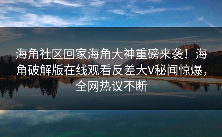 海角社区回家海角大神重磅来袭！海角破解版在线观看反差大V秘闻惊爆，全网热议不断