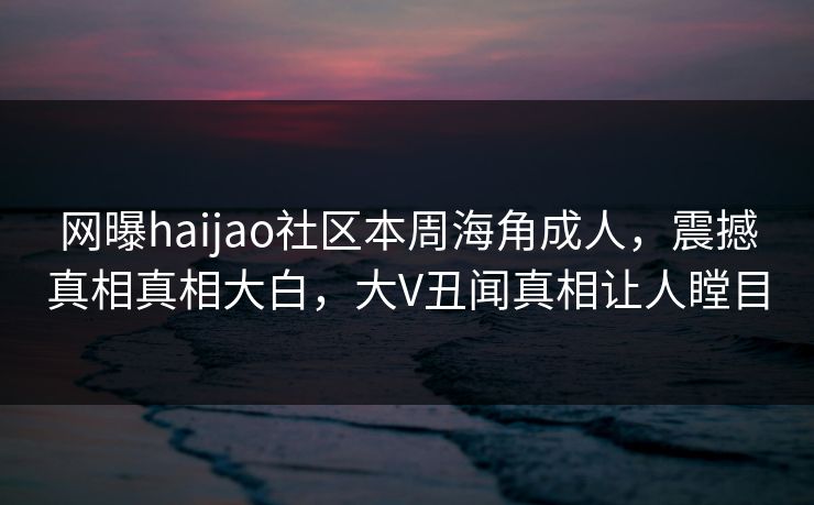 网曝haijao社区本周海角成人，震撼真相真相大白，大V丑闻真相让人瞠目