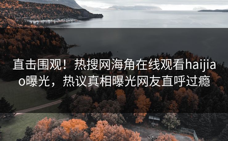 直击围观！热搜网海角在线观看haijiao曝光，热议真相曝光网友直呼过瘾